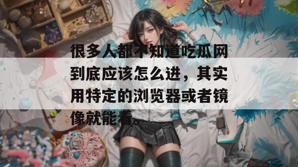 很多人都不知道吃瓜网到底应该怎么进,其实用特定的浏览器或者镜像就能看。 很多人都不知道吃瓜网到底应该怎么进,其实用特定的浏览器或者镜像就能看。