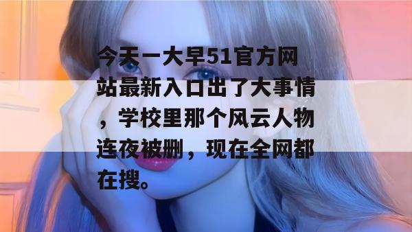 今天一大早51官方网站最新入口出了大事情,学校里那个风云人物连夜被删,现在全网都在搜。 今天一大早51官方网站最新入口出了大事情,学校里那个风云人物连夜被删,现在全网都在搜。