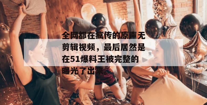 全网都在疯传的原声无剪辑视频，最后居然是在51爆料王被完整的曝光了出来。