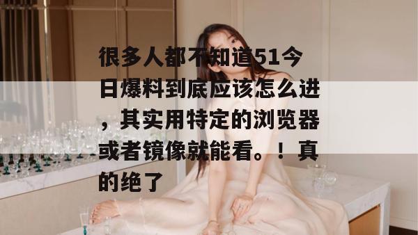 很多人都不知道51今日爆料到底应该怎么进，其实用特定的浏览器或者镜像就能看。！真的绝了
