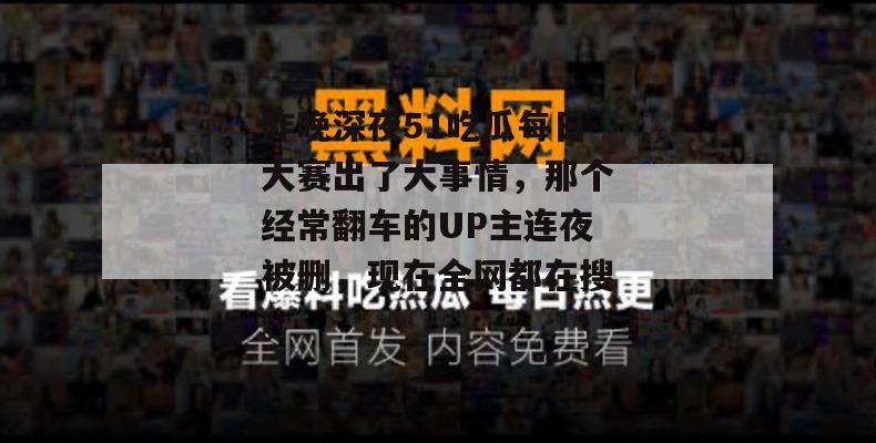 昨晚深夜51吃瓜每日大赛出了大事情，那个经常翻车的UP主连夜被删，现在全网都在搜。