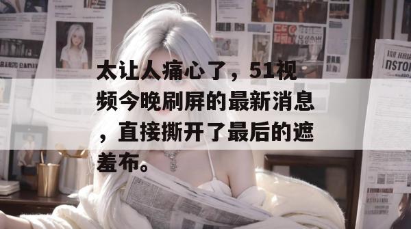 太让人痛心了,51视频今晚刷屏的最新消息,直接撕开了最后的遮羞布。 太让人痛心了,51视频今晚刷屏的最新消息,直接撕开了最后的遮羞布。