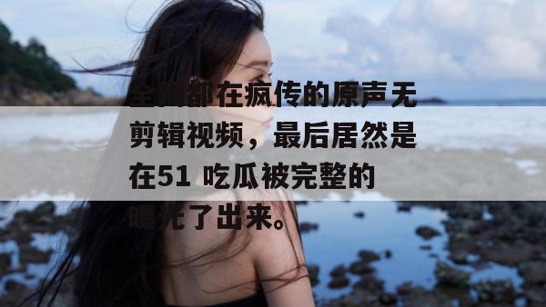 全网都在疯传的原声无剪辑视频，最后居然是在51 吃瓜被完整的曝光了出来。