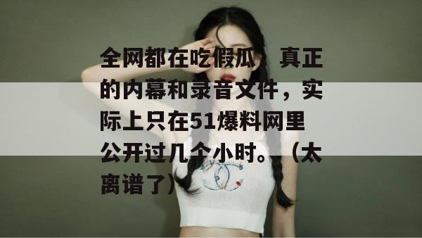 全网都在吃假瓜,真正的内幕和录音文件,实际上只在51爆料网里公开过几个小时。(太离谱了) 全网都在吃假瓜,真正的内幕和录音文件,实际上只在51爆料网里公开过几个小时。(太离谱了)