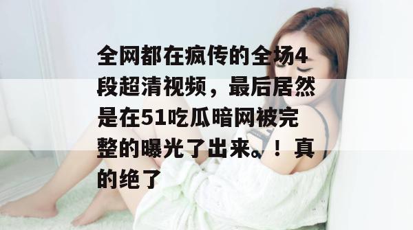 全网都在疯传的全场4段超清视频，最后居然是在51吃瓜暗网被完整的曝光了出来。！真的绝了