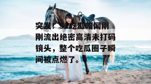 突发!51吃瓜暗网刚刚流出绝密高清未打码镜头,整个吃瓜圈子瞬间被点燃了。 突发!51吃瓜暗网刚刚流出绝密高清未打码镜头,整个吃瓜圈子瞬间被点燃了。