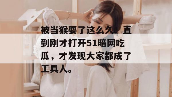 被当猴耍了这么久!直到刚才打开51暗网吃瓜,才发现大家都成了工具人。 被当猴耍了这么久!直到刚才打开51暗网吃瓜,才发现大家都成了工具人。