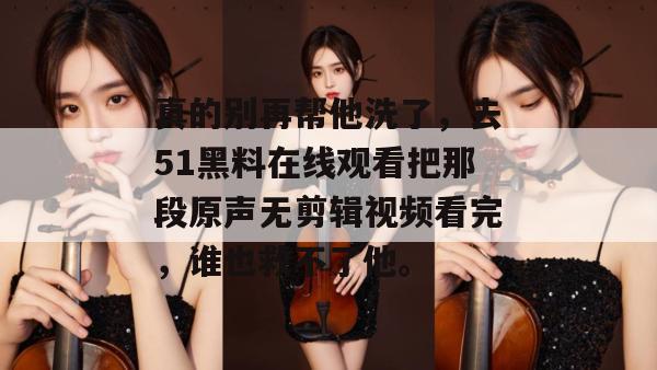真的别再帮他洗了，去51黑料在线观看把那段原声无剪辑视频看完，谁也救不了他。