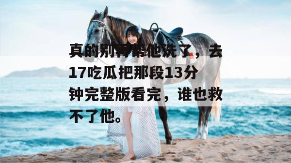 真的别再帮他洗了,去17吃瓜把那段13分钟完整版看完,谁也救不了他。 真的别再帮他洗了,去17吃瓜把那段13分钟完整版看完,谁也救不了他。