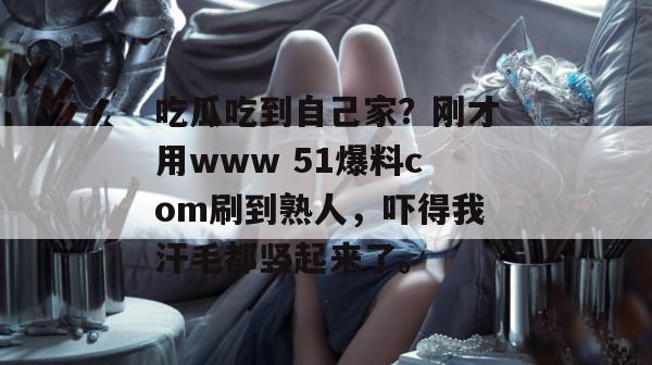 吃瓜吃到自己家?刚才用www 51爆料com刷到熟人,吓得我汗毛都竖起来了。 吃瓜吃到自己家?刚才用www 51爆料com刷到熟人,吓得我汗毛都竖起来了。
