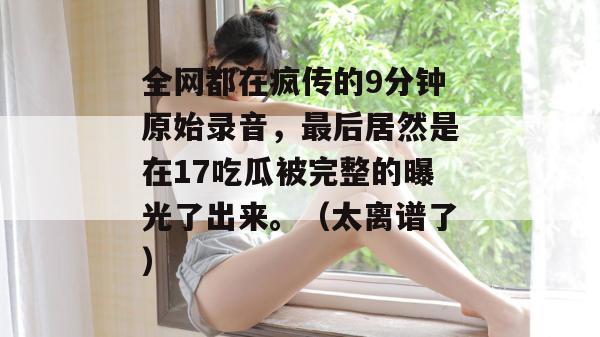 全网都在疯传的9分钟原始录音，最后居然是在17吃瓜被完整的曝光了出来。（太离谱了）