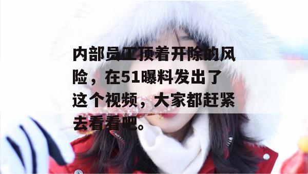 内部员工顶着开除的风险，在51曝料发出了这个视频，大家都赶紧去看看吧。