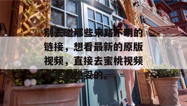 别去碰那些来路不明的链接，想看最新的原版视频，直接去蜜桃视频才是最稳妥的。