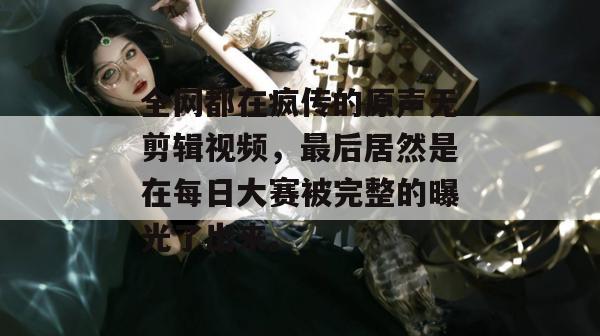 全网都在疯传的原声无剪辑视频，最后居然是在每日大赛被完整的曝光了出来。