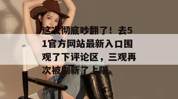 这次彻底吵翻了！去51官方网站最新入口围观了下评论区，三观再次被刷新了上限。