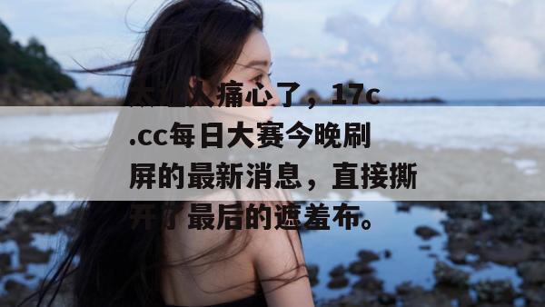 太让人痛心了，17c.cc每日大赛今晚刷屏的最新消息，直接撕开了最后的遮羞布。