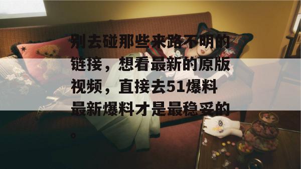 别去碰那些来路不明的链接，想看最新的原版视频，直接去51爆料最新爆料才是最稳妥的。
