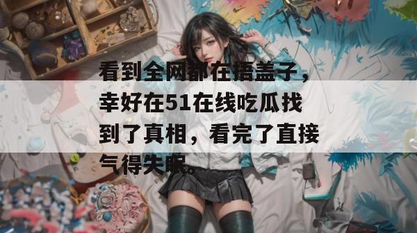 看到全网都在捂盖子，幸好在51在线吃瓜找到了真相，看完了直接气得失眠。