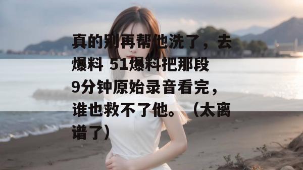 真的别再帮他洗了，去爆料 51爆料把那段9分钟原始录音看完，谁也救不了他。（太离谱了）